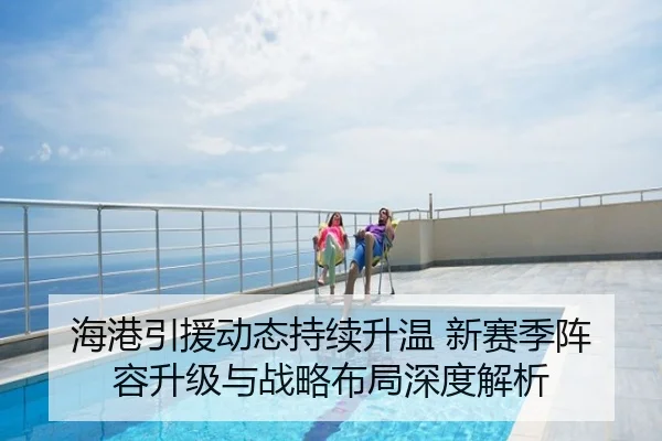 海港引援动态持续升温 新赛季阵容升级与战略布局深度解析