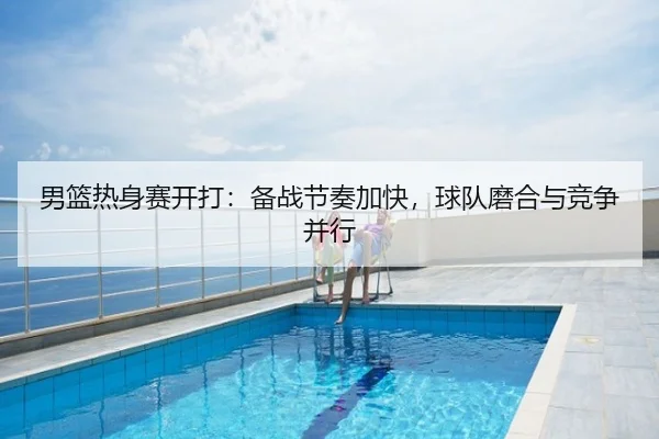 男篮热身赛开打：备战节奏加快，球队磨合与竞争并行