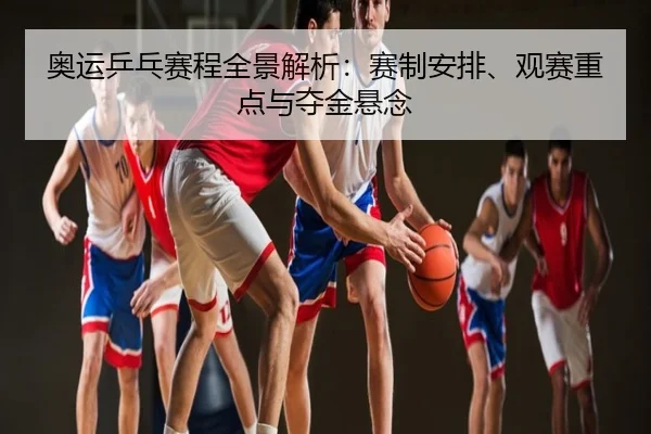 奥运乒乓赛程全景解析：赛制安排、观赛重点与夺金悬念
