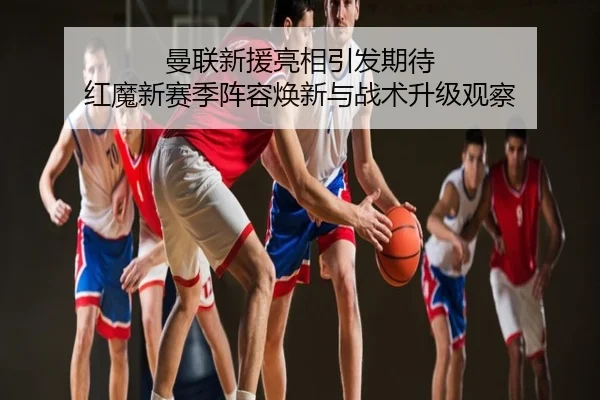 曼联新援亮相引发期待 红魔新赛季阵容焕新与战术升级观察
