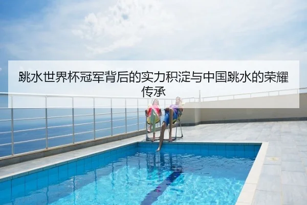 跳水世界杯冠军背后的实力积淀与中国跳水的荣耀传承
