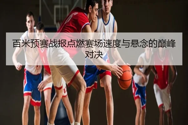 百米预赛战报点燃赛场速度与悬念的巅峰对决