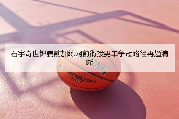石宇奇世锦赛前加练网前衔接男单争冠路径再趋清晰
