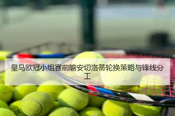 皇马欧冠小组赛前瞻安切洛蒂轮换策略与锋线分工