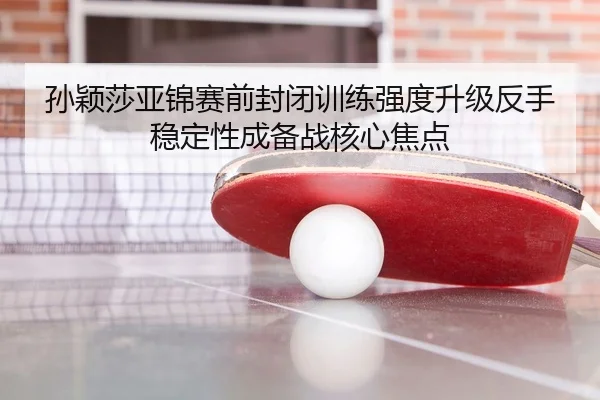 孙颖莎亚锦赛前封闭训练强度升级反手稳定性成备战核心焦点