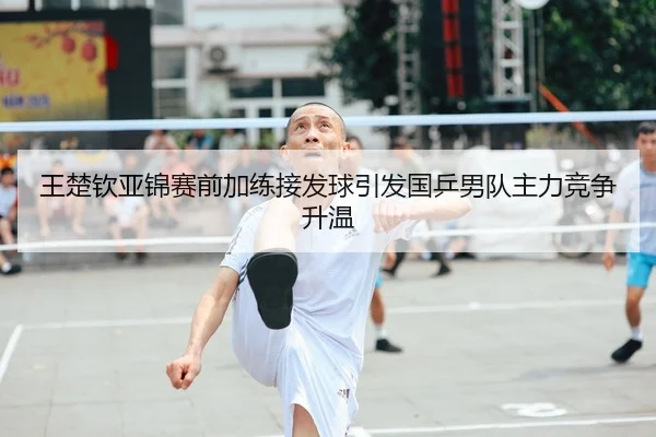 王楚钦亚锦赛前加练接发球引发国乒男队主力竞争升温