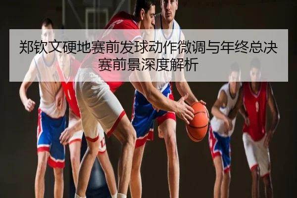 郑钦文硬地赛前发球动作微调与年终总决赛前景深度解析