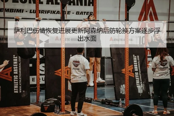 萨利巴伤情恢复进展更新阿森纳后防轮换方案逐步浮出水面