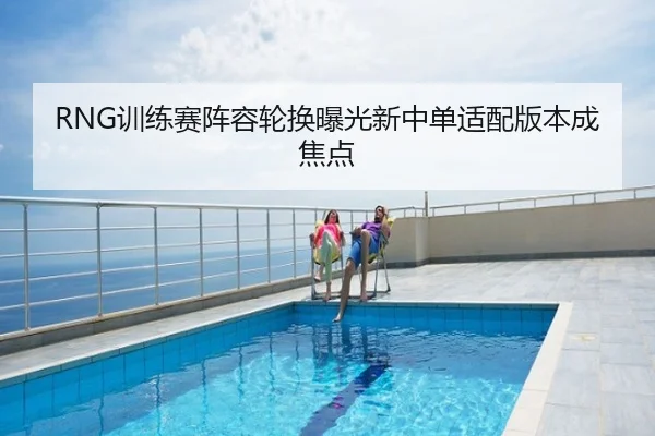 RNG训练赛阵容轮换曝光新中单适配版本成焦点
